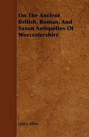 On The Ancient British, Roman, And Saxon Antiquities Of Worcestershire de Jabez Allies