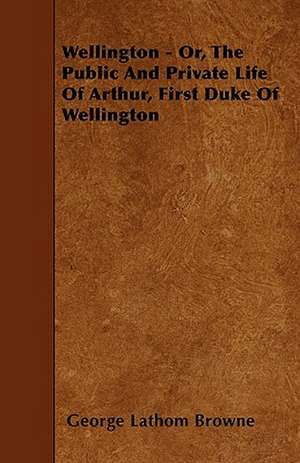 Wellington - Or, the Public and Private Life of Arthur, First Duke of Wellington de George Lathom Browne