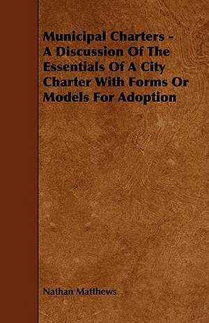 Municipal Charters - A Discussion of the Essentials of a City Charter with Forms or Models for Adoption de Nathan Jr. Matthews