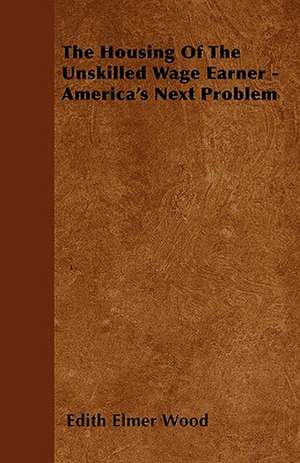 The Housing of the Unskilled Wage Earner - America's Next Problem de Edith Elmer Wood