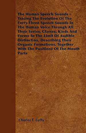 The Human Speech Sounds - Tracing The Evolution Of The Forty-Three Speech Sounds In The Human Voice Through All Their Series, Classes, Kinds And Forms To The Limit Of Audible Distinction, Describing Their Organic Formations, Together With The Positions Of de Charles T. Luthy