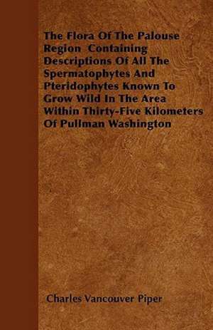 The Flora of the Palouse Region Containing Descriptions of All the Spermatophytes and Pteridophytes Known to Grow Wild in the Area Within Thirty-Five de Charles Vancouver Piper