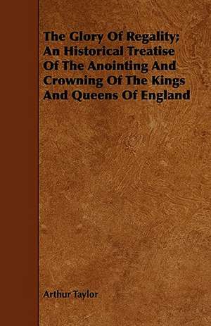 The Glory of Regality; An Historical Treatise of the Anointing and Crowning of the Kings and Queens of England de Arthur Taylor