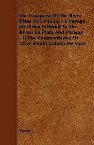 The Conquest of the River Plate (1535-1555) - I. Voyage of Ulrich Schmidt to the Rivers La Plata and Paragui - II.the Commentaries of Alvar Nunez Cabe de Various