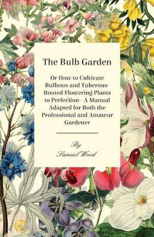 The Bulb Garden - Or How to Cultivate Bulbous and Tuberous-Rooted Flowering Plants to Perfection - A Manual Adapted for Both the Professional and Amat de Samuel Wood