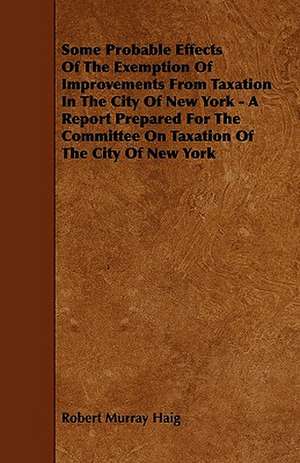 Some Probable Effects Of The Exemption Of Improvements From Taxation In The City Of New York - A Report Prepared For The Committee On Taxation Of The City Of New York de Robert Murray Haig