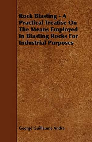 Rock Blasting - A Practical Treatise On The Means Employed In Blasting Rocks For Industrial Purposes de George Guillaume Andre