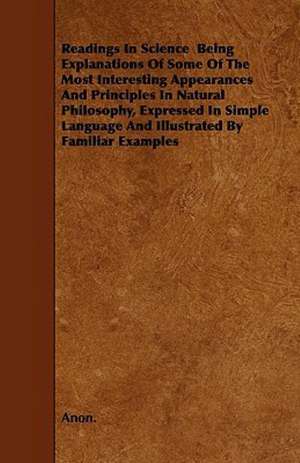 Readings In Science Being Explanations Of Some Of The Most Interesting Appearances And Principles In Natural Philosophy, Expressed In Simple Language And Illustrated By Familiar Examples de Anon