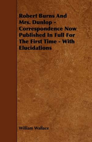 Robert Burns and Mrs. Dunlop - Correspondence Now Published in Full for the First Time - With Elucidations de William Wallace