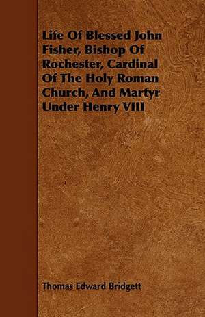 Life of Blessed John Fisher, Bishop of Rochester, Cardinal of the Holy Roman Church, and Martyr Under Henry VIII de Thomas Edward Bridgett