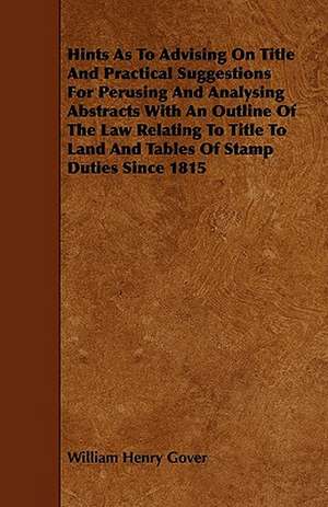 Hints As To Advising On Title And Practical Suggestions For Perusing And Analysing Abstracts With An Outline Of The Law Relating To Title To Land And Tables Of Stamp Duties Since 1815 de William Henry Gover