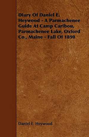 Diary Of Daniel E. Heywood - A Parmachenee Guide At Camp Caribou, Parmachenee Lake, Oxford Co., Maine - Fall Of 1890 de Daniel E. Heywood