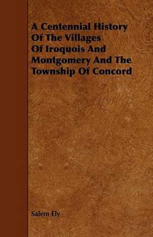 A Centennial History Of The Villages Of Iroquois And Montgomery And The Township Of Concord de Salem Ely