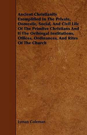 Ancient Christianity Exemplified In The Private, Domestic, Social, And Civil Life Of The Primitve Christians And If The Oribingal Institutions, Offices, Ordinances, And Rites Of The Church de Lyman Coleman