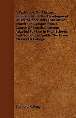 A Text-Book On Rhetoric, Supplementing The Development Of The Science With Exhaustive Practice In Composition. A Course Of Practical Lessons Adapted For Use In High Schools And Academies And In The Lower Classes Of College de Brainerd Kellogg