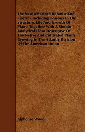 The New American Botanist And Florist - Including Lessons In The Structure, Life And Growth Of Plants Together With A Simple Analytical Flora Descriptve Of The Native And Cultivated Plants Growing In The Atlantic Division Of The American Union de Alphonso Wood