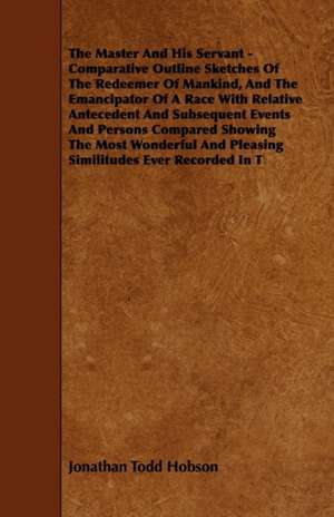 The Master And His Servant - Comparative Outline Sketches Of The Redeemer Of Mankind, And The Emancipator Of A Race With Relative Antecedent And Subsequent Events And Persons Compared Showing The Most Wonderful And Pleasing Similitudes Ever Recorded In T de Jonathan Todd Hobson