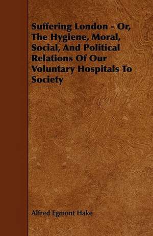 Suffering London - Or, The Hygiene, Moral, Social, And Political Relations Of Our Voluntary Hospitals To Society de Alfred Egmont Hake