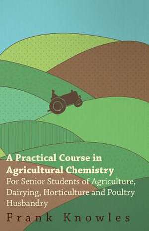 A Practical Course In Agricultural Chemistry - For Senior Students Of Agriculture, Dairying, Horticulture And Poultry Husbandry de Frank Knowles