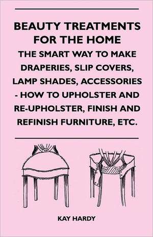 Beauty Treatments for the Home - The Smart Way to Make Draperies, Slip Covers, Lamp Shades, Accessories - How to Upholster and Re-Upholster, Finish an de Kay Hardy