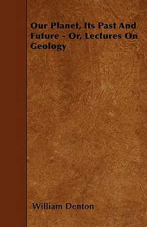 Our Planet, Its Past And Future - Or, Lectures On Geology de William Denton