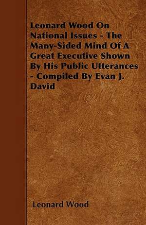 Leonard Wood On National Issues - The Many-Sided Mind Of A Great Executive Shown By His Public Utterances - Compiled By Evan J. David de Leonard Wood