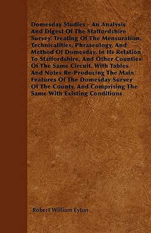 Domesday Studies - An Analysis and Digest of the Staffordshire Survey. Treating of the Mensuration, Technicalities, Phraseology, and Method of Domesda de Robert William Eyton