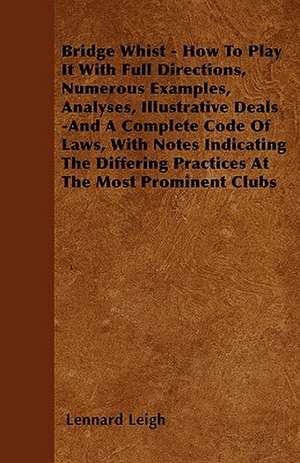 Bridge Whist - How To Play It With Full Directions, Numerous Examples, Analyses, Illustrative Deals -And A Complete Code Of Laws, With Notes Indicating The Differing Practices At The Most Prominent Clubs de Lennard Leigh