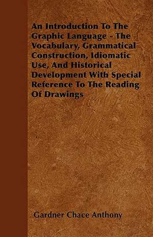 An Introduction To The Graphic Language - The Vocabulary, Grammatical Construction, Idiomatic Use, And Historical Development With Special Reference To The Reading Of Drawings de Gardner Chace Anthony