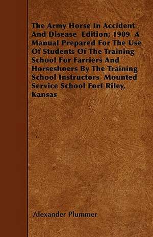 The Army Horse In Accident And Disease Edition; 1909 A Manual Prepared For The Use Of Students Of The Training School For Farriers And Horseshoers By The Training School Instructors Mounted Service School Fort Riley, Kansas de Alexander Plummer