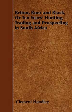 Briton, Boer and Black, Or Ten Years' Hunting, Trading and Prospecting in South Africa de Clement Handley