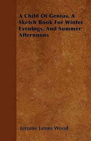 A Child Of Genius, A Sketch Book For Winter Evenings, And Summer Afternoons de Jerome James Wood