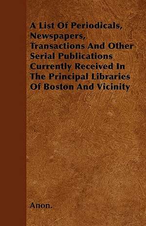 A List Of Periodicals, Newspapers, Transactions And Other Serial Publications Currently Received In The Principal Libraries Of Boston And Vicinity de Anon