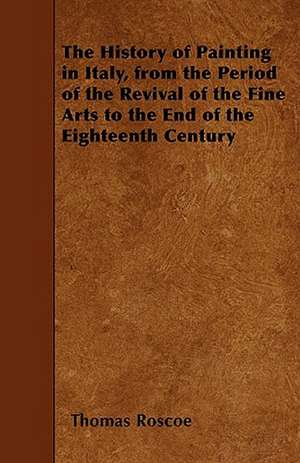 The History of Painting in Italy, from the Period of the Revival of the Fine Arts to the End of the Eighteenth Century de Thomas Roscoe