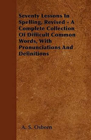 Seventy Lessons In Spelling, Revised - A Complete Collection Of Difficult Common Words, With Pronunciations And Definitions de A. S. Osborn