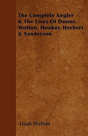 The Complete Angler & the Lives of Donne, Wotton, Hooker, Herbert & Sanderson de Izaak Walton