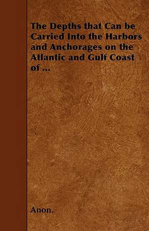 The Depths that Can be Carried Into the Harbors and Anchorages on the Atlantic and Gulf Coast of ... de Anon