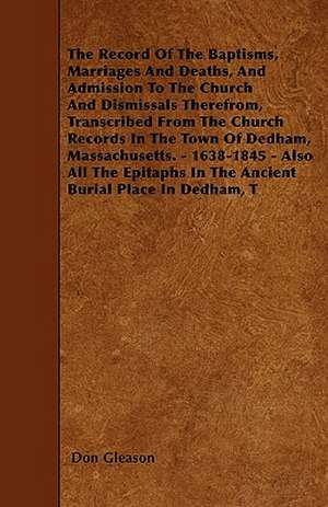 The Record Of The Baptisms, Marriages And Deaths, And Admission To The Church And Dismissals Therefrom, Transcribed From The Church Records In The Town Of Dedham, Massachusetts. - 1638-1845 - Also All The Epitaphs In The Ancient Burial Place In Dedham, T de Don Gleason