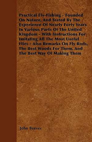 Practical Fly-Fishing - Founded On Nature, And Tested By The Experience Of Nearly Forty Years In Various Parts Of The United Kingdom - With Instructions For Imitating All The Most Useful Flies - Also Remarks On Fly Rods, The Best Woods For Them, And The B de John Beever