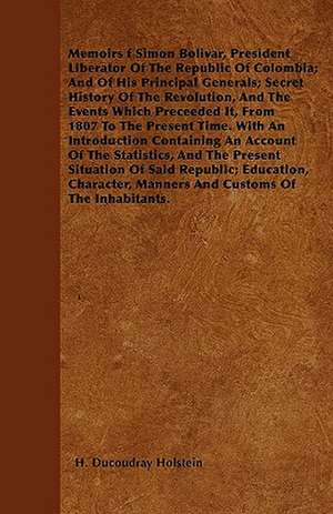 Memoirs f Simon Bolivar, President Liberator Of The Republic Of Colombia; And Of His Principal Generals; Secret History Of The Revolution, And The Events Which Preceeded It, From 1807 To The Present Time. With An Introduction Containing An Account Of The de H. Ducoudray Holstein