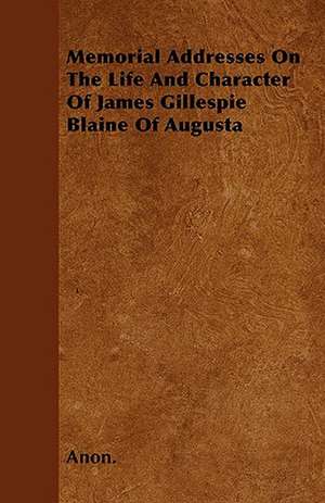 Memorial Addresses On The Life And Character Of James Gillespie Blaine Of Augusta de Anon