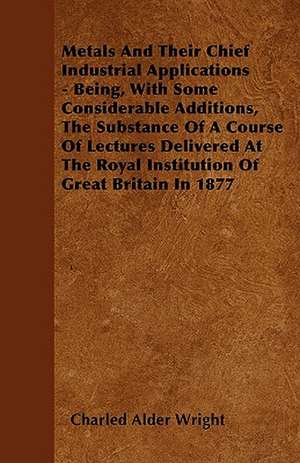 Metals And Their Chief Industrial Applications - Being, With Some Considerable Additions, The Substance Of A Course Of Lectures Delivered At The Royal Institution Of Great Britain In 1877 de Charled Alder Wright