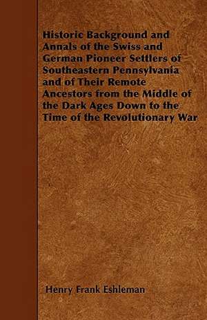 Historic Background and Annals of the Swiss and German Pioneer Settlers of Southeastern Pennsylvania and of Their Remote Ancestors from the Middle of the Dark Ages Down to the Time of the Revolutionary War de Henry Frank Eshleman