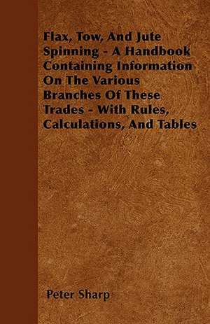 Flax, Tow, And Jute Spinning - A Handbook Containing Information On The Various Branches Of These Trades - With Rules, Calculations, And Tables de Peter Sharp