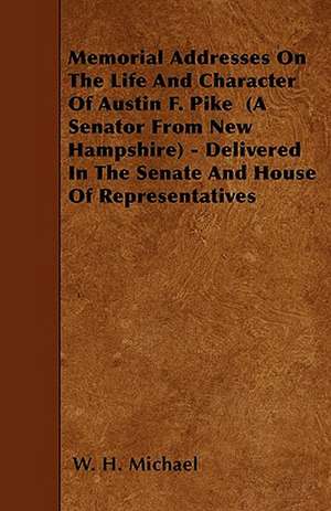 Memorial Addresses On The Life And Character Of Austin F. Pike (A Senator From New Hampshire) - Delivered In The Senate And House Of Representatives de W. H. Michael