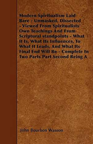 Modern Spiritualism Laid Bare - Unmasked, Dissected - Viewed From Spiritualists' Own Teachings And From Scriptural standpoints - What It Is, What Its Influences, To What It Leads, And What Its Final End Will Be - Complete In Two Parts Part Second Being A de John Bourbon Wasson