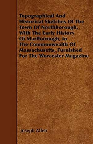 Topographical And Historical Sketches Of The Town Of Northborough, With The Early History Of Marlborough, In The Commonwealth Of Massachusetts, Furnished For The Worcester Magazine de Joseph Allen