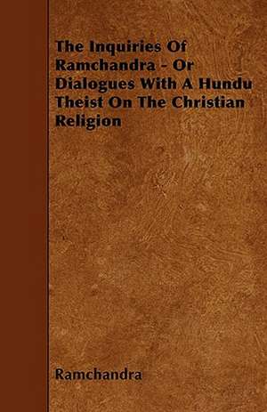 The Inquiries Of Ramchandra - Or Dialogues With A Hundu Theist On The Christian Religion de Ramchandra