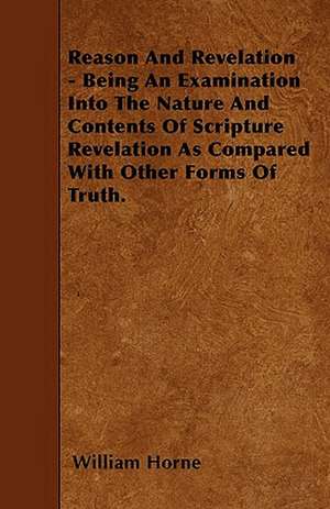 Reason And Revelation - Being An Examination Into The Nature And Contents Of Scripture Revelation As Compared With Other Forms Of Truth. de William Horne