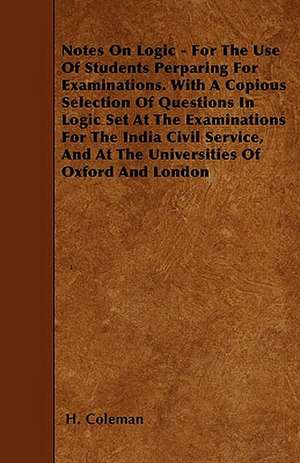 Notes On Logic - For The Use Of Students Perparing For Examinations. With A Copious Selection Of Questions In Logic Set At The Examinations For The India Civil Service, And At The Universities Of Oxford And London de H. Coleman